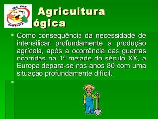 Agricultura Biológica Como consequência da necessidade de intensificar profundamente a produção agrícola, após a ocorrência das guerras ocorridas na 1ª metade do século XX, a Europa depara-se nos anos 80 com uma situação profundamente difícil.   