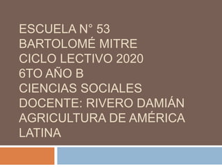 ESCUELA N° 53
BARTOLOMÉ MITRE
CICLO LECTIVO 2020
6TO AÑO B
CIENCIAS SOCIALES
DOCENTE: RIVERO DAMIÁN
AGRICULTURA DE AMÉRICA
LATINA
 