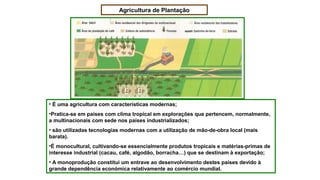 Agricultura de Plantação
• É uma agricultura com características modernas;
•Pratica-se em países com clima tropical em explorações que pertencem, normalmente,
a multinacionais com sede nos países industrializados;
• são utilizadas tecnologias modernas com a utilização de mão-de-obra local (mais
barata).
•É monocultural, cultivando-se essencialmente produtos tropicais e matérias-primas de
interesse industrial (cacau, café, algodão, borracha…) que se destinam à exportação;
• A monoprodução constitui um entrave ao desenvolvimento destes países devido à
grande dependência económica relativamente ao comércio mundial.
 
