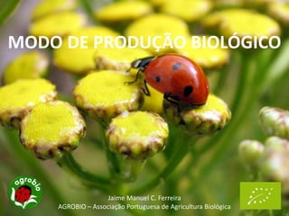 MODO DE PRODUÇÃO BIOLÓGICO
Jaime Manuel C. Ferreira
AGROBIO – Associação Portuguesa de Agricultura Biológica
 