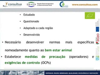 • Estudado
• Questionado
• Adaptado a cada região
• Desenvolvido
• Necessário desenvolver normas mais específicas
nomeadamente quanto ao bem estar animal
• Estabelece medidas de precaução (operadores) e
exigências de controlo (OCPs)
 