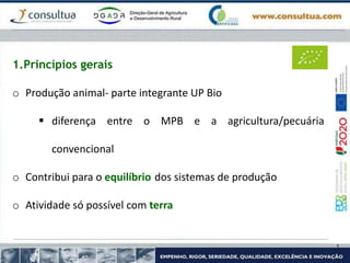 1.Princípios gerais
o Produção animal- parte integrante UP Bio
 diferença entre o MPB e a agricultura/pecuária
convencional
o Contribui para o equilíbrio dos sistemas de produção
o Atividade só possível com terra
 