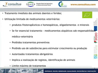• Tratamento imediato dos animais doentes e feridos;
• Utilização limitada de medicamentos veterinários:
• produtos fitoterapêuticos e homeopáticos, oligoelementos e minerais
• Se for essencial tratamento - medicamentos alopáticos sob responsabilidade
médico-veterinária
• Proibidos tratamentos preventivos
• Proibido uso de substâncias para estimular crescimento ou produção
• Autorizados tratamentos obrigatórios
• Implica a realização de registos, identificação de animais
• Limite máximo de tratamentos
 
