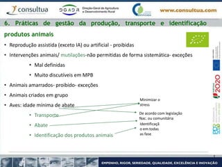 6. Práticas de gestão da produção, transporte e identificação
produtos animais
• Reprodução assistida (exceto IA) ou artificial - proibidas
• Intervenções animais/ mutilações-não permitidas de forma sistemática- exceções
• Mal definidas
• Muito discutíveis em MPB
• Animais amarrados- proibido- exceções
• Animais criados em grupo
• Aves: idade mínima de abate
• Transporte
• Abate
• Identificação dos produtos animais
Minimizar o
stress
De acordo com legislação
Nac. ou comunitária
Identificaçã
o em todas
as fase
 