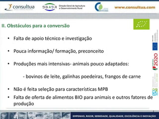II. Obstáculos para a conversão
• Falta de apoio técnico e investigação
• Pouca informação/ formação, preconceito
• Produções mais intensivas- animais pouco adaptados:
- bovinos de leite, galinhas poedeiras, frangos de carne
• Não é feita seleção para características MPB
• Falta de oferta de alimentos BIO para animais e outros fatores de
produção
 