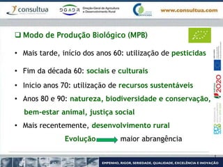  Modo de Produção Biológico (MPB)
• Mais tarde, início dos anos 60: utilização de pesticidas
• Fim da década 60: sociais e culturais
• Inicio anos 70: utilização de recursos sustentáveis
• Anos 80 e 90: natureza, biodiversidade e conservação,
bem-estar animal, justiça social
• Mais recentemente, desenvolvimento rural
Evolução maior abrangência
 