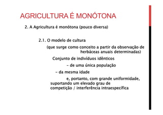 AGRICULTURA É MONÓTONA
2. A Agricultura é monótona (pouco diversa)
2.1. O modelo de cultura
(que surge como conceito a partir da observação de
herbáceas anuais determinadas)
Conjunto de indivíduos idênticos
- de uma única população
- da mesma idade
e, portanto, com grande uniformidade, 
suportando um elevado grau de 
competição / interferência intraespecífica
 