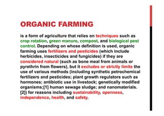 ORGANIC FARMING
is a form of agriculture that relies on techniques such as
crop rotation, green manure, compost, and biological pest
control. Depending on whose definition is used, organic
farming uses fertilizers and pesticides (which include
herbicides, insecticides and fungicides) if they are
considered natural (such as bone meal from animals or
pyrethrin from flowers), but it excludes or strictly limits the
use of various methods (including synthetic petrochemical
fertilizers and pesticides; plant growth regulators such as
hormones; antibiotic use in livestock; genetically modified
organisms;[1] human sewage sludge; and nanomaterials.
[2]) for reasons including sustainability, openness,
independence, health, and safety.
 