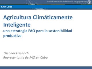 Agricultura Climáticamente
Inteligente
una estrategia FAO para la sostenibilidad
productiva
Theodor Friedrich
Representante de FAO en Cuba
FAO-Cuba
 
