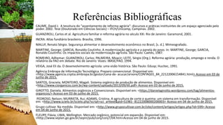 Referências Bibliográficas
CAUME, David J. A tessitura do "assentamento de reforma agrária": discursos e práticas instituintes de um espaço agenciado pelo
poder. 2002. Tese (Doutorado em Ciências Sociais) – IFCH/Unicamp, Campinas. 2002.
GUANZIROLI, Carlos et al. Agricultura familiar e reforma agrária no século XXI. Rio de Janeiro: Garamond, 2001.
INCRA. Atlas fundiário brasileiro. Brasília, 1996.
MALUF, Renato Sérgio. Segurança alimentar e desenvolvimento econômico no Brasil, [s. d.]. Mimeografado.
MARTINE, George; GARCIA, Ronaldo Coutinho. A modernização agrícola e a panela do povo. In: MARTINE, George; GARCIA,
Ronaldo Coutinho. Os impactos sociais da modernização agrícola. São Paulo: Caetés, 1987.
ROMEIRO, Adhemar; GUANZIROLI, Carlos; PALMEIRA, Moacir; LEITE, Sérgio (Org.). Reforma agrária: produção, emprego e renda. O
relatório da FAO em debate. Rio de Janeiro: Vozes: IBASE/FAO, 1994.
VEIGA, José Eli da. O desenvolvimento agrícola: uma visão histórica. São Paulo: Edusp; Hucitec, 1991.
Agência Embrapa de Informação Tecnológica. Preparo convencional. Disponível em:
<http://www.agencia.cnptia.embrapa.br/gestor/cana-de- acucar/arvore/CONTAG01_84_22122006154841.html> Acesso em 03 de
junho de 2015.
SANTOS, Graciela; MONTEIRO, Magali. Sistema orgânico de produção de alimentos. Disponível em:
<http://www.ciorganicos.com.br/wp-content/uploads/2013/09/ttt.pdf> Acesso em 03 de junho de 2015.
GIROTTO, Daniela. Alimentos orgânicos x Convencionais. Disponível em: <https://danielagirotto.wordpress.com/tag/alimentos-
organicos/> Acesso em 03 de junho de 2015.
PEDROSO, Nelson; MURRIETA, Rui; ADAMS, Cristina. A agricultura de corte e queima: um sistema em transformação. Disponível
em: <http://www.scielo.br/scielo.php?script=sci_arttext&pid=S1981- 81222008000200003> Acesso em 04 de junho de 2015.
Grupo cultivar. Na medida. Disponível em: <http://www.grupocultivar.com.br/site/content/artigos/artigos.php?id=599> Acesso
em 04 de junho de 2015.
FLEURY, Flávia; LIMA, Wellington. Mercado orgânico, potencial em expansão. Disponível em:
<http://www.seplan.go.gov.br/sepin/pub/conj/conj7/04.htm>Acesso em 04 de junho de 2015.
 