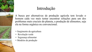 Introdução
A busca por alternativas de produção agrícola tem levado o
homem cada vez mais tentar encontrar soluções para um dos
problemas mais cruciais do planeta, a produção de alimentos, seja
ela na forma orgânica ou convencional.
• Surgimento da agricultura
• Revolução verde
• Segurança alimentar
• Modelos de produção
 