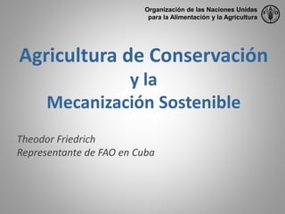 Agricultura de Conservación
y la
Mecanización Sostenible
Theodor Friedrich
Representante de FAO en Cuba
Organización de las Naciones Unidas
para la Alimentación y la Agricultura
 