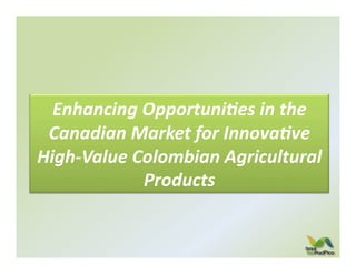 Enhancing	
  Opportuni/es	
  in	
  the	
  
 Canadian	
  Market	
  for	
  Innova/ve	
  
High-­‐Value	
  Colombian	
  Agricultural	
  
                 Products	
  
 