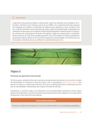 10Agricultura de Precisão »
Saiba Mais
A agricultura de precisão só pôde se desenvolver a partir da evolução da tecnologia e da in-
formática. No Brasil, foi ter impulso a partir do ano 2000, com o aprimoramento dos sistemas
de navegação por satélite e surgimento de máquinas para aplicação a taxas variáveis. Com
isso, naquele momento, houve a geração de muitos mapas de produtividade, empregando-se
colhedoras embarcadas com receptores GNSS (Global Navigation Satelite System) e sofistica-
dos sistemas de computadores de bordo. Em seguida, mapas que expressavam a variabilida-
de dos atributos do solo foram também gerados. Essas informações reunidas possibilitaram
ao produtor agrícola adotar uma nova forma de gerenciar a propriedade, otimizando recursos
de produção, reduzindo danos ao ambiente e aumentando seus lucros.
Fonte: Shutterstock
Tópico 2
Processo da agricultura de precisão
De forma geral, podemos dizer que o processo da agricultura de precisão se inicia com a coleta
de informações ou amostras na área de cultivo, com o consequente georreferenciamento dos
pontos de coleta e a análise das amostras. Essa será a matéria-prima para a elaboração de ma-
pas de variabilidade, interpretação dos mapas e tomada de decisão.
Geralmente, o primeiro mapa a ser elaborado é o de produtividade. Entretanto, outros mapas
podem ser elaborados e servirem de ponto de partida para início dos trabalhos com a agricultura
de precisão, como você verá mais adiante.
Georreferenciamento
Consiste na coleta de informações de certo local, determinando-se as coordenadas geográficas.
 