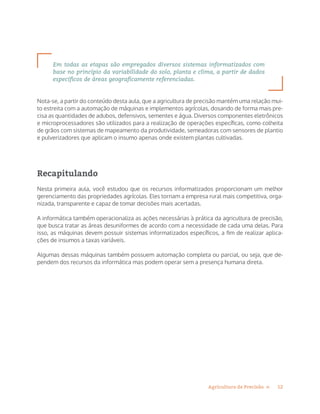 12Agricultura de Precisão »
Em todas as etapas são empregados diversos sistemas informatizados com
base no princípio da variabilidade do solo, planta e clima, a partir de dados
específicos de áreas geograficamente referenciadas.
Nota-se, a partir do conteúdo desta aula, que a agricultura de precisão mantém uma relação mui-
to estreita com a automação de máquinas e implementos agrícolas, dosando de forma mais pre-
cisa as quantidades de adubos, defensivos, sementes e água. Diversos componentes eletrônicos
e microprocessadores são utilizados para a realização de operações específicas, como colheita
de grãos com sistemas de mapeamento da produtividade, semeadoras com sensores de plantio
e pulverizadores que aplicam o insumo apenas onde existem plantas cultivadas.
Recapitulando
Nesta primeira aula, você estudou que os recursos informatizados proporcionam um melhor
gerenciamento das propriedades agrícolas. Eles tornam a empresa rural mais competitiva, orga-
nizada, transparente e capaz de tomar decisões mais acertadas.
A informática também operacionaliza as ações necessárias à prática da agricultura de precisão,
que busca tratar as áreas desuniformes de acordo com a necessidade de cada uma delas. Para
isso, as máquinas devem possuir sistemas informatizados específicos, a fim de realizar aplica-
ções de insumos a taxas variáveis.
Algumas dessas máquinas também possuem automação completa ou parcial, ou seja, que de-
pendem dos recursos da informática mas podem operar sem a presença humana direta.
 