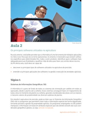 13Agricultura de Precisão »
Aula 2
Os principais softwares utilizados na agricultura
Na aula anterior, você pôde perceber que a informática é uma ferramenta de múltiplas aplicações
no meio rural. Para que ela se torne operacional, no entanto, é necessário que existam softwa-
res específicos para determinados fins. Cabe a você, produtor, identificar qual o software mais
adequado para suas finalidades e qualificar mão de obra para fazer uso correto desse recurso.
Ao fim dessa aula, você deve ser capaz de:
•	 descrever os principais tipos de softwares utilizados na agricultura de precisão;
•	 entender as principais aplicações dos softwares na gestão e execução de atividades agrícolas.
Tópico 1
Sistemas de Informações Geográficas: SIG
A informática é o pano de fundo de todos os sistemas de orientação por satélite em todas as
operações, desde o plantio até a colheita. Esses sistemas conseguem fazer um mapeamento de
toda a área no momento de plantio ou colheita, gerando coordenadas das áreas com os maiores
e menores valores de produtividade nas diversas subáreas de plantio.
Em relação à agricultura de precisão, pode-se dizer que os Sistemas de Informação Geográfica
(SIG) são os programas que permitem tratar toda a informação espacial de forma digitalizada,
tornando possível a gestão da propriedade agrícola. Os programas empregados no SIG podem
manipular a informação com base em atributos espaciais que são obtidos através das suas coor-
denadas geográficas globais, ou seja, latitude e longitude.
Fonte: Senar-GO
 