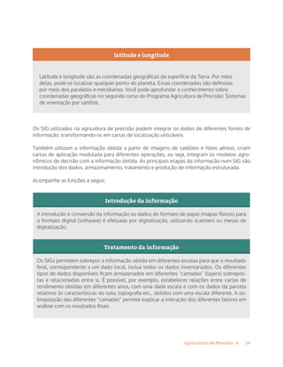 14Agricultura de Precisão »
latitude e longitude
Latitude e longitude são as coordenadas geográficas da superfície da Terra. Por meio
delas, pode-se localizar qualquer ponto do planeta. Essas coordenadas são definidas
por meio dos paralelos e meridianos. Você pode aprofundar o conhecimento sobre
coordenadas geográficas no segundo curso do Programa Agricultura de Precisão: Sistemas
de orientação por satélite.
Os SIG utilizados na agricultura de precisão podem integrar os dados de diferentes fontes de
informação, transformando-os em cartas de localização utilizáveis.
Também utilizam a informação obtida a partir de imagens de satélites e fotos aéreas, criam
cartas de aplicação modulada para diferentes operações, ou seja, integram os modelos agro-
nômicos de decisão com a informação obtida. As principais etapas da informação num SIG são
introdução dos dados, armazenamento, tratamento e produção de informação estruturada.
Acompanhe as funções a seguir.
Introdução da informação
A introdução e conversão da informação ou dados do formato de papel (mapas físicos) para
o formato digital (software) é efetuada por digitalização, utilizando scanners ou mesas de
digitalização.
Tratamento da informação
Os SIGs permitem sobrepor a informação obtida em diferentes escalas para que o resultado
final, correspondente a um dado local, inclua todos os dados inventariados. Os diferentes
tipos de dados disponíveis ficam armazenados em diferentes “camadas” (layers) sobrepos-
tas e relacionadas entre si. É possível, por exemplo, estabelecer relações entre cartas de
rendimento obtidas em diferentes anos, com uma dada escala e com os dados da parcela
relativos às características do solo, topografia etc., obtidos com uma escala diferente. A so-
breposição das diferentes “camadas” permite explicar a interação dos diferentes fatores em
análise com os resultados finais
 