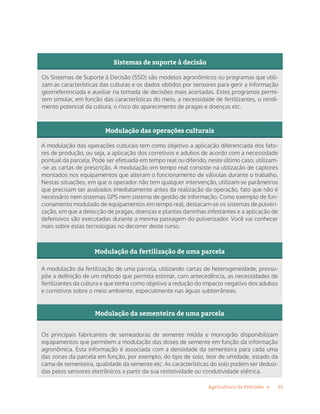 15Agricultura de Precisão »
Sistemas de suporte à decisão
Os Sistemas de Suporte à Decisão (SSD) são modelos agronômicos ou programas que utili-
zam as características das culturas e os dados obtidos por sensores para gerir a informação
georreferenciada e auxiliar na tomada de decisões mais acertadas. Estes programas permi-
tem simular, em função das características do meio, a necessidade de fertilizantes, o rendi-
mento potencial da cultura, o risco do aparecimento de pragas e doenças etc.
Modulação das operações culturais
A modulação das operações culturais tem como objetivo a aplicação diferenciada dos fato-
res de produção, ou seja, a aplicação dos corretivos e adubos de acordo com a necessidade
pontual da parcela. Pode ser efetuada em tempo real ou diferido, neste último caso, utilizam-
-se as cartas de prescrição. A modulação em tempo real consiste na utilização de captores
montados nos equipamentos que alteram o funcionamento de válvulas durante o trabalho.
Nestas situações, em que o operador não tem qualquer intervenção, utilizam-se parâmetros
que precisam ser avaliados imediatamente antes da realização da operação, fato que não é
necessário nem sistemas GPS nem sistema de gestão de informação. Como exemplo de fun-
cionamento modulado de equipamentos em tempo real, destacam-se os sistemas de pulveri-
zação, em que a detecção de pragas, doenças e plantas daninhas infestantes e a aplicação de
defensivos são executadas durante a mesma passagem do pulverizador. Você vai conhecer
mais sobre estas tecnologias no decorrer deste curso.
Modulação da fertilização de uma parcela
A modulação da fertilização de uma parcela, utilizando cartas de heterogeneidade, pressu-
põe a definição de um método que permita estimar, com antecedência, as necessidades de
fertilizantes da cultura e que tenha como objetivo a redução do impacto negativo dos adubos
e corretivos sobre o meio ambiente, especialmente nas águas subterrâneas.
Modulação da sementeira de uma parcela
Os principais fabricantes de semeadoras de semente miúda e monogrão disponibilizam
equipamentos que permitem a modulação das doses de semente em função da informação
agronômica. Esta informação é associada com a densidade da sementeira para cada uma
das zonas da parcela em função, por exemplo, do tipo de solo, teor de umidade, estado da
cama de sementeira, qualidade da semente etc. As características do solo podem ser deduzi-
das pelos sensores eletrônicos a partir da sua resistividade ou condutividade elétrica.
 