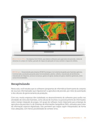 18Agricultura de Precisão »
Farm Works Office : Da empresa Farm Works, que elabora softwares para agricultura de precisão, coleta de
amostras no campo em malhas, geração de mapas de aplicação em taxa variável e mapas de colheita.
RCN8 agro : Desenvolvido pela empresa RCN8 Tecnologia, é um sistema de gestão para fazendas agrícolas.
Controla toda a produção passando pelas funcionalidades, plantio, colheita, manutenção de benfeitorias,
manutenção de máquinas, serviços na lavoura, gastos em geral, receitas em geral, relatórios gerenciais, entre
outras funcionalidades.
Recapitulando
Nesta aula, você estudou que os softwares (programas de informática) fazem parte do conjunto
de recursos informatizados que impulsionam a agricultura de precisão, por meio da automação
e dos cálculos de gerenciamento da produção.
Com isso, muitas empresas têm trabalhado no desenvolvimento de softwares para auxílio nas
atividades de rotina das fazendas, como cálculo de insumos e ou processamento de informações
sobre manejo integrado de pragas. Um grupo de software muito importante para emprego da
agricultura de precisão é o de Sistemas de Informações Geográficas (SIG), utilizados para tratar
da informação espacial digitalizada. Eles permitem que mapas sejam interpretados de forma
mais adequada, com menos possibilidade de cometer erros.
 