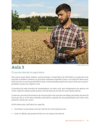 19Agricultura de Precisão »
Aula 3
O uso da internet na agricultura
Nas outras aulas deste módulo, você já estudou a importância da informática na agricultura de
precisão e também conheceu os principais softwares específicos para o uso agrícola. Nesta aula,
você vai listar os principais benefícios que a internet pode proporcionar para você, para sua pro-
priedade ou para seu negócio rural.
A presença da rede mundial de computadores no meio rural, que antigamente era apenas um
sonho, hoje já é sólida e pode auxiliar você de diversas formas em suas tarefas diárias.
A internet concentra ferramentas de comunicação e de consulta estratégica de dados durante 24
horas por dia e, se for bem utilizada, pode deixar a gestão da sua propriedade rural muito mais
eficiente. Vamos ver como?
Ao fim desta aula, você deve ser capaz de:
•	 reconhecer os principais usos da internet em uma empresa rural.
•	 listar os hábitos que proporcionam um uso seguro da internet.
Fonte: Shutterstock
 