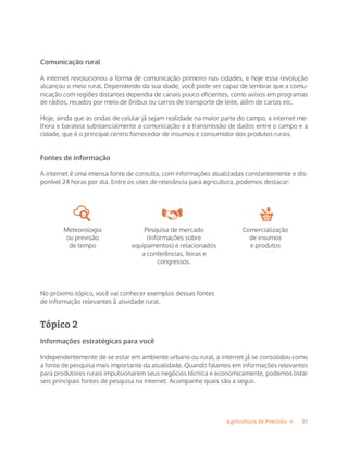21Agricultura de Precisão »
Comunicação rural
A internet revolucionou a forma de comunicação primeiro nas cidades, e hoje essa revolução
alcançou o meio rural. Dependendo da sua idade, você pode ser capaz de lembrar que a comu-
nicação com regiões distantes dependia de canais pouco eficientes, como avisos em programas
de rádios, recados por meio de ônibus ou carros de transporte de leite, além de cartas etc.
Hoje, ainda que as ondas de celular já sejam realidade na maior parte do campo, a internet me-
lhora e barateia substancialmente a comunicação e a transmissão de dados entre o campo e a
cidade, que é o principal centro fornecedor de insumos e consumidor dos produtos rurais.
Fontes de informação
A internet é uma imensa fonte de consulta, com informações atualizadas constantemente e dis-
ponível 24 horas por dia. Entre os sites de relevância para agricultura, podemos destacar:
Meteorologia
ou previsão
de tempo
Pesquisa de mercado
(informações sobre
equipamentos) e relacionados
a conferências, feiras e
congressos.
Comercialização
de insumos
e produtos
No próximo tópico, você vai conhecer exemplos dessas fontes
de informação relevantes à atividade rural.
Tópico 2
Informações estratégicas para você
Independentemente de se estar em ambiente urbano ou rural, a internet já se consolidou como
a fonte de pesquisa mais importante da atualidade. Quando falamos em informações relevantes
para produtores rurais impulsionarem seus negócios técnica e economicamente, podemos listar
seis principais fontes de pesquisa na internet. Acompanhe quais são a seguir.
 