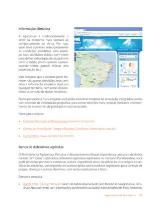 22Agricultura de Precisão »
Informação climática
A agricultura é tradicionalmente o
setor da economia mais sensível ao
comportamento do clima. Por isso,
você deve conhecer antecipadamente
as condições climáticas para plane-
jar suas atividades diárias, bem como
para definir estratégias de atuação em
curto e médio prazo (quando semear,
quando colher, quando efetuar uma
pulverização etc.).
Vale ressaltar que a internet pode for-
necer não apenas previsões, mas tam-
bém a informação climática atual em
qualquer território, bem como disponi-
bilizar a consulta de dados históricos.
Numa perspectiva mais arrojada, você pode encontrar modelos de simulação, integrados ou não
com sistemas de informação geográfica, para tomar decisões mais precisas mediante o forneci-
mento de estimativas de produção e risco associado.
Sites para consulta:
•	 Instituto Nacional de Meteorologia (www.inmet.gov.br)
•	 Centro de Previsão de Tempo e Estudos Climáticos (www.cptec.inpe.br)
•	 Climatempo (www.climatempo.com.br)
Banco de defensivos agrícolas
O Ministério da Agricultura, Pecuária e Abastecimento (Mapa) disponibiliza um banco de dados
na web com todos os produtos defensivos agrícolas registrados no mercado. Por meio dele, você
pode pesquisar por marca comercial, cultura, ingrediente ativo, classificação toxicológica e clas-
sificação ambiental, conseguindo um acesso rápido sobre produtos registrados para controle de
pragas, doenças e plantas daninhas, com textos explicativos e fotos.
Site para consulta:
•	 Agrofit (http://goo.gl/htDUy4): Banco de dados desenvolvido pelo Ministério da Agricultura, Pecu-
ária e Abastecimento, com informações do Ministério da Saúde e do Ministério do Meio Ambiente.
 