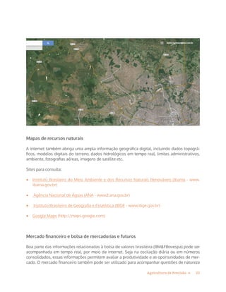 23Agricultura de Precisão »
Mapas de recursos naturais
A internet também abriga uma ampla informação geográfica digital, incluindo dados topográ-
ficos, modelos digitais do terreno, dados hidrológicos em tempo real, limites administrativos,
ambiente, fotografias aéreas, imagens de satélite etc.
Sites para consulta:
•	 Instituto Brasileiro do Meio Ambiente e dos Recursos Naturais Renováveis (Ibama - www.
ibama.gov.br)
•	 Agência Nacional de Águas (ANA - www2.ana.gov.br)
•	 Instituto Brasileiro de Geografia e Estatística (IBGE - www.ibge.gov.br)
•	 Google Maps (http://maps.google.com)
Mercado financeiro e bolsa de mercadorias e futuros
Boa parte das informações relacionadas à bolsa de valores brasileira (BM&FBovespa) pode ser
acompanhada em tempo real, por meio da internet. Seja na oscilação diária ou em números
consolidados, essas informações permitem avaliar a produtividade e as oportunidades de mer-
cado. O mercado financeiro também pode ser utilizado para acompanhar questões de natureza
 