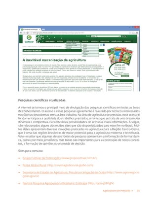 25Agricultura de Precisão »
Pesquisas científicas atualizadas
A internet se tornou o principal meio de divulgação das pesquisas cientificas em todas as áreas
de conhecimento. O acesso a essas pesquisas geralmente é realizado por técnicos interessados
nas últimas descobertas em sua área trabalho. Na área de agricultura de precisão, esse acesso é
fundamental para a qualidade dos trabalhos prestados, uma vez que se trata de uma área muito
dinâmica e competitiva. Existem várias possibilidades de acesso a essas informações. A seguir,
são relacionados alguns dos muitos sites que são disponibilizados para esse fim no Brasil. Mui-
tos deles apresentam diversas inovações praticadas na agricultura para a Região Centro-Oeste,
que é uma das regiões brasileiras de maior potencial para a agricultura moderna e tecnificada.
Vale ressaltar que algumas dessas fontes de pesquisa apresentam a informação de forma técni-
ca, outras por meio jornalístico, mas todas são importantes para a construção de novos concei-
tos, a formação de opiniões ou a tomada de decisão.
Sites para consulta:
•	 Grupo Cultivar de Publicações (www.grupocultivar.com.br)
•	 Portal Globo Rural (http://revistagloborural.globo.com)
•	 Secretaria de Estado de Agricultura, Pecuária e Irrigação de Goiás (http://www.agronegocio.
goias.gov.br)
•	 Revista Pesquisa Agropecuária Brasileira: Embrapa (http://goo.gl/BbjJhr)
 