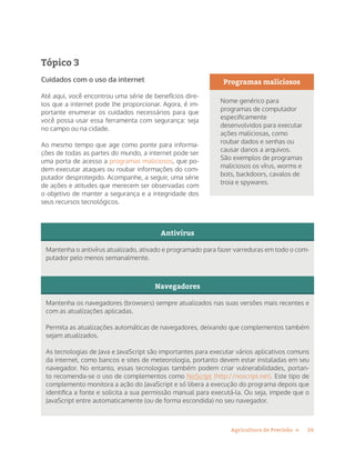 26Agricultura de Precisão »
Tópico 3
Cuidados com o uso da internet
Até aqui, você encontrou uma série de benefícios dire-
tos que a internet pode lhe proporcionar. Agora, é im-
portante enumerar os cuidados necessários para que
você possa usar essa ferramenta com segurança: seja
no campo ou na cidade.
Ao mesmo tempo que age como ponte para informa-
ções de todas as partes do mundo, a internet pode ser
uma porta de acesso a programas maliciosos, que po-
dem executar ataques ou roubar informações do com-
putador desprotegido. Acompanhe, a seguir, uma série
de ações e atitudes que merecem ser observadas com
o objetivo de manter a segurança e a integridade dos
seus recursos tecnológicos.
Antivírus
Mantenha o antivírus atualizado, ativado e programado para fazer varreduras em todo o com-
putador pelo menos semanalmente.
Navegadores
Mantenha os navegadores (browsers) sempre atualizados nas suas versões mais recentes e
com as atualizações aplicadas.
Permita as atualizações automáticas de navegadores, deixando que complementos também
sejam atualizados.
As tecnologias de Java e JavaScript são importantes para executar vários aplicativos comuns
da internet, como bancos e sites de meteorologia, portanto devem estar instaladas em seu
navegador. No entanto, essas tecnologias também podem criar vulnerabilidades, portan-
to recomenda-se o uso de complementos como NoScript (http://noscript.net). Este tipo de
complemento monitora a ação do JavaScript e só libera a execução do programa depois que
identifica a fonte e solicita a sua permissão manual para executá-la. Ou seja, impede que o
JavaScript entre automaticamente (ou de forma escondida) no seu navegador.
Programas maliciosos
Nome genérico para
programas de computador
especificamente
desenvolvidos para executar
ações maliciosas, como
roubar dados e senhas ou
causar danos a arquivos.
São exemplos de programas
maliciosos os vírus, worms e
bots, backdoors, cavalos de
troia e spywares.
 