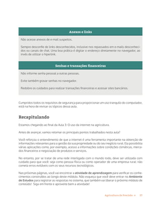 27Agricultura de Precisão »
Anexos e links
Não acesse anexos de e-mail suspeitos.
Sempre desconfie de links desconhecidos, inclusive nos repassados em e-mails desconheci-
dos ou canais de chat. Uma boa prática é digitar o endereço diretamente no navegador, ao
invés de utilizar o hiperlink.
Senhas e transações financeiras
Não informe senha pessoal a outras pessoas.
Evite também gravar senhas no navegador.
Redobre os cuidados para realizar transações financeiras e acessar sites bancários.
Cumpridos todos os requisitos de segurança para proporcionar um uso tranquilo do computador,
está na hora de revisar os tópicos dessa aula.
Recapitulando
Estamos chegando ao final da Aula 3: O uso da internet na agricultura.
Antes de avançar, vamos retomar os principais pontos trabalhados nesta aula?
Você reforçou o entendimento de que a internet é uma ferramenta importante na obtenção de
informações relevantes para a gestão da sua propriedade ou do seu negócio rural. Ela possibilita
várias aplicações como, por exemplo, acesso a informações sobre condições climáticas, merca-
dos financeiros e negociação de produtos e serviços.
No entanto, por se tratar de uma rede interligada com o mundo todo, deve ser utilizada com
cuidado para que você: seja como pessoa física ou como operador de uma empresa rural: não
cometa erros evitáveis com os seus recursos tecnológicos.
Nas próximas páginas, você vai encontrar a atividade de aprendizagem para verificar os conhe-
cimentos construídos ao longo deste módulo. Não esqueça que você deve entrar no Ambiente
de Estudos para registrar as respostas no sistema, que também vai liberar o próximo módulo de
conteúdo! Siga em frente e aproveite bem a atividade!
 