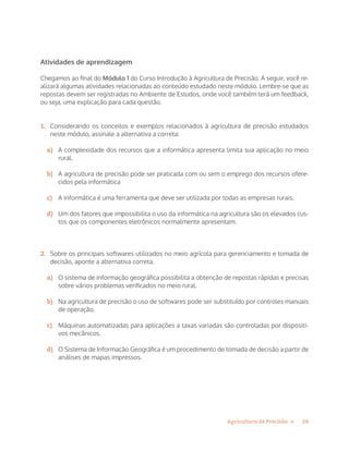 28Agricultura de Precisão »
Atividades de aprendizagem
Chegamos ao final do Módulo 1 do Curso Introdução à Agricultura de Precisão. A seguir, você re-
alizará algumas atividades relacionadas ao conteúdo estudado neste módulo. Lembre-se que as
repostas devem ser registradas no Ambiente de Estudos, onde você também terá um feedback,
ou seja, uma explicação para cada questão.
1.	 Considerando os conceitos e exemplos relacionados à agricultura de precisão estudados
neste módulo, assinale a alternativa a correta:
a)	 A complexidade dos recursos que a informática apresenta limita sua aplicação no meio
rural.
b)	 A agricultura de precisão pode ser praticada com ou sem o emprego dos recursos ofere-
cidos pela informática
c)	 A informática é uma ferramenta que deve ser utilizada por todas as empresas rurais.
d)	 Um dos fatores que impossibilita o uso da informática na agricultura são os elevados cus-
tos que os componentes eletrônicos normalmente apresentam.
2.	 Sobre os principais softwares utilizados no meio agrícola para gerenciamento e tomada de
decisão, aponte a alternativa correta.
a)	 O sistema de informação geográfica possibilita a obtenção de repostas rápidas e precisas
sobre vários problemas verificados no meio rural.
b)	 Na agricultura de precisão o uso de softwares pode ser substituído por controles manuais
de operação.
c)	 Máquinas automatizadas para aplicações a taxas variadas são controladas por dispositi-
vos mecânicos.
d)	 O Sistema de Informação Geográfica é um procedimento de tomada de decisão a partir de
análises de mapas impressos.
 