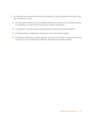 29Agricultura de Precisão »
3.	 Considerando as principais formas de uso da internet no meio rural descritas na aula 3, assi-
nale a alternativa correta.
a)	 De modo geral, tendo em vista as grandes distâncias existentes entre os grandes centros
e as fazendas, o uso da internet no meio rural ainda é impraticável.
b)	 As empresas rurais não possuem demanda para uso das ferramentas da internet.
c)	 A internet pode ser amplamente utilizada no meio rural de forma segura.
d)	 A difusão da internet nos campos agrícolas não é vista como prática vantajosa, pois pode
levar para a zona rural diversos problemas observados nas grandes cidades.
 