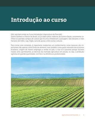 3Agricultura de Precisão »
Olá, seja bem-vindo ao Curso Introdução à Agricultura de Precisão!
Quem conhece o interior do Brasil, ou já rodou pelas rodovias do Centro-Oeste, certamente co-
nhece os grandes campos de cultivo que há anos embelezam a paisagem. São hectares e mais
hectares de milho, soja, feijão, cana de açúcar, entre outras culturas.
Para iniciar este conteúdo, é importante nivelarmos um conhecimento: estas lavouras são im-
portantes não apenas como fonte de alimento, mas também como parte relevante da economia
brasileira, origem de muitos empregos e renda no país. E isso só é possível porque durante
muitos anos aprimoramos as técnicas da chamada agricultura em escala, ou seja, a produção
agrícola em grande quantidade, com foco na eficiência e produtividade.
Fonte: Shutterstock
Introdução ao curso
 