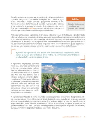 4Agricultura de Precisão »
Convém lembrar, no entanto, que as técnicas de cultivo normalmente
utilizadas na agricultura tradicional ainda praticam a chamada “agri-
cultura pela média”, ou seja, considera que grandes terrenos são uni-
formes em termos de fertilidade. E isso não é verdade. Nos últimos
anos, o uso de ferramentas e tecnologias de precisão permitiu identi-
ficar que determinados talhões podem ser até sete vezes mais produ-
tivos do que outros, dentro da mesma propriedade rural.
Antes da tecnologia de agricultura de precisão, estas diferenças de fertilidade e produtividade
não eram facilmente percebidas. Imagine, portanto, que você precisa tratar um grande terreno
com corretivos e fertilizantes, sem saber que ele tem trechos desiguais ou irregulares em termos
de nutrientes. A tendência é que algumas áreas vão receber mais insumos do que seria necessá-
rio, por serem naturalmente mais férteis, enquanto outras vão receber menos que o recomenda-
do, porque são mais carentes de nutrientes e apresentam piores níveis de fertilidade.
A prática da “agricultura pela média” tem como resultado o desperdício de in-
sumos (poluição ambiental) nas áreas férteis e a correção insuficiente (baixa
produtividade) nas áreas pouco férteis.
A agricultura de precisão, portanto,
muda essa leitura do grande terreno
uniforme e começa a tratar cada ta-
lhão (ou subárea de plantio) de acor-
do com suas características específi-
cas. Mas isso não significa que a
ideia de avaliar os nutrientes do ter-
reno é nova. Antigamente, o homem
já sabia que o mais correto era sele-
cionar os solos mais férteis de uma
determinada área para lançar suas
sementes e cultivar seus alimentos,
deixando aquelas áreas menos fér-
teis para outras atividades.
A Agricultura de Precisão, de forma resumida, busca resgatar esse pensamento da agricultura anti-
ga, entendendo que é necessário manejar o solo de acordo com a variação que pequenas parcelas
em uma determinada área podem apresentar. E as análises podem se estender também para a
etapa da colheita, onde sensores especiais vão identificar e confirmar ou ajustar as projeções de
produtividade de cada área. Com isso, torna-se possível a construção de mapas de variabilidade,
ou seja, um histórico da produtividade de cada trecho do cultivo.
Talhões
Divisões de terrenos
cultiváveis, ou
próprios para cultura.
Fonte: Shutterstock
 