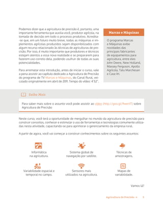 5Agricultura de Precisão »
Podemos dizer que a agricultura de precisão é, portanto, uma
importante ferramenta que auxilia você, produtor agrícola, na
tomada de decisão em todo o processo produtivo. Acredita-
-se que, em um futuro muito breve, todas as máquinas e im-
plementos agrícolas produzidos sejam disponibilizados com
algum recurso relacionado às técnicas de agriculturas de pre-
cisão. Por isso, é muito importante que produtores e técnicos
estejam atentos a essa nova realidade e se prepararem para
fazerem uso correto dela, podendo usufruir de todas as suas
potencialidades.
Para arrematar esta introdução, antes de iniciar o curso, vale
a pena assistir ao capítulo dedicado a Agricultura de Precisão
do programa de TV Marcas e Máquinas, do Canal Rural, vei-
culado originalmente em abril de 2011. Tempo do vídeo: 4’52”.
Saiba Mais
Para saber mais sobre o assunto você pode assistir ao vídeo (http://goo.gl/9wen1T) sobre
Agricultura de Precisão
Neste curso, você terá a oportunidade de mergulhar no mundo da agricultura de precisão para
construir conceitos, conhecer e estimular o uso de ferramentas e tecnologias comumente utiliza-
das nesta atividade, capacitando-se para aprimorar o gerenciamento da empresa rural.
A partir de agora, você vai começar a construir conhecimentos sobre os seguintes assuntos:
Informática
na agricultura.
Variabilidade espacial e
temporal no campo.
Sistema global de
navegação por satélite.
Sensores mais
utilizados na agricultura.
Técnicas de
amostragens.
Mapas de
variabilidade.
Vamos lá?
Marcas e Máquinas
O programa Marcas
e Máquinas exibe
novidades das
principais fabricantes
de equipamentos para
agricultura, entre eles
John Deere, New Holland,
Massey Ferguson, Apollo
Agrícola, Tatu Marchesan
e Case IH.
 