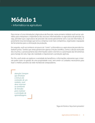 6Agricultura de Precisão »
Para iniciar o Curso Introdução à Agricultura de Precisão, neste primeiro módulo você vai ter sub-
sídios para interpretar a importância dos recursos informatizados na agricultura de precisão, ou
seja, perceber que a agricultura de precisão não existe plenamente sem o uso de informática. É
justamente essa tecnologia que torna a empresa rural mais competitiva, organizada e equipada
de ferramentas para a otimização da produção.
Em seguida, você vai conhecer um pouco do “como” a informática e a agricultura de precisão tra-
balham juntas. Tarefas que antes pertenciam apenas à ficção científica, como o cálculo avançado
dos insumos, o processamento das informações sobre o terreno e a automação das ferramentas
para manejo do solo, hoje são realidade e impulsionam a produção agrícola.
Por fim, você ainda vai explorar a variedade de benefícios e informações relevantes que a inter-
net pode trazer na gestão de uma propriedade rural, sem omitir os cuidados necessários para
fazer o melhor proveito da rede mundial de computadores.
Atenção! Sempre
que finalizar
a leitura do
conteúdo de um
módulo, você
deve retornar
ao Ambiente
de Estudos
para realizar
a atividade de
aprendizagem.
Siga em frente e faça bom proveito!
Módulo 1
» Informática na agricultura
 