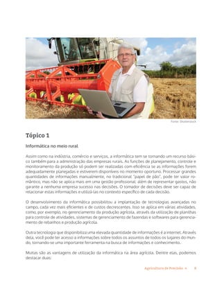 8Agricultura de Precisão »
Fonte: Shutterstock
Tópico 1
Informática no meio rural
Assim como na indústria, comércio e serviços, a informática tem se tornando um recurso bási-
co também para a administração das empresas rurais. As funções de planejamento, controle e
monitoramento da produção só podem ser realizadas com eficiência se as informações forem
adequadamente planejadas e estiverem disponíveis no momento oportuno. Processar grandes
quantidades de informações manualmente, no tradicional “papel de pão”, pode ter valor ro-
mântico, mas não se aplica mais em uma gestão profissional: além de representar gastos, não
garante a nenhuma empresa sucesso nas decisões. O tomador de decisões deve ser capaz de
relacionar estas informações e utilizá-las no contexto específico de cada decisão.
O desenvolvimento da informática possibilitou a implantação de tecnologias avançadas no
campo, cada vez mais eficientes e de custos decrescentes. Isso se aplica em várias atividades,
como, por exemplo, no gerenciamento da produção agrícola, através da utilização de planilhas
para controle de atividades, sistemas de gerenciamento de fazendas e softwares para gerencia-
mento de rebanhos e produção agrícola.
Outra tecnologia que disponibiliza uma elevada quantidade de informações é a internet. Através
dela, você pode ter acesso a informações sobre todos os assuntos de todos os lugares do mun-
do, tornando-se uma importante ferramenta na busca de informações e conhecimento.
Muitas são as vantagens de utilização da informática na área agrícola. Dentre elas, podemos
destacar duas:
 