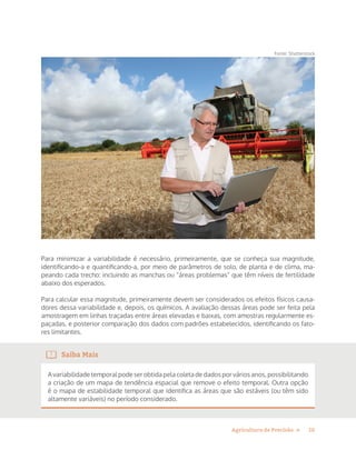 10Agricultura de Precisão »
Fonte: Shutterstock
Para minimizar a variabilidade é necessário, primeiramente, que se conheça sua magnitude,
identificando-a e quantificando-a, por meio de parâmetros de solo, de planta e de clima, ma-
peando cada trecho: incluindo as manchas ou “áreas problemas” que têm níveis de fertilidade
abaixo dos esperados.
Para calcular essa magnitude, primeiramente devem ser considerados os efeitos físicos causa-
dores dessa variabilidade e, depois, os químicos. A avaliação dessas áreas pode ser feita pela
amostragem em linhas traçadas entre áreas elevadas e baixas, com amostras regularmente es-
paçadas, e posterior comparação dos dados com padrões estabelecidos, identificando os fato-
res limitantes.
Saiba Mais
A variabilidade temporal pode ser obtida pela coleta de dados por vários anos, possibilitando
a criação de um mapa de tendência espacial que remove o efeito temporal. Outra opção
é o mapa de estabilidade temporal que identifica as áreas que são estáveis (ou têm sido
altamente variáveis) no período considerado.
 