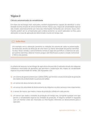 11Agricultura de Precisão »
Tópico 2
Cálculo automatizado da variabilidade
Em níveis de tecnologia mais avançados, existem equipamentos capazes de identificar a varia-
bilidade da área através de sensoriamento remoto. Nesse caso, mapas de variabilidade espacial
são criados automaticamente por meio das informações fornecidas por sensores. Essas infor-
mações podem ser ou armazenadas para análise posterior, ou serem aplicadas na hora, para
alterações na taxa de aplicação de determinado insumo em tempo real.
Saiba Mais
Um exemplo seria a alteração (aumento ou redução) do volume de calda na pulverização
de herbicidas através da detecção de uma maior ou menor densidade de plantas daninhas
na área. Neste sentido, o sensoriamento remoto é capaz de quantificar a cobertura do solo
por plantas daninhas, detectar insetos-praga e até mesmo para avaliar o estado nutricional
e hídrico das plantas.
A colheita de lavouras na tecnologia de agricultura de precisão é realizada através de máquinas
colhedoras municiadas de aparelhos que permitem a elaboração dos mapas da variabilidade
espacial da produtividade do talhão. São equipadas com:
1)	 um sistema de gerenciamento por satélite (GPS), que fornece a exata localização da gravação
dos dados de produtividade na parcela do talhão,
2)	 um sensor de altura da barra de corte,
3)	 um sensor de velocidade de deslocamento da máquina e os dois sensores mais importantes:
4)	 o sensor de massa, que mede a massa da produção colhida em cada parcela
5)	 um sensor que mede a umidade da produção em tempo real, corrigindo qualquer erro que
geraria a variabilidade espacial da umidade da produção. A máquina também é equipada
com um monitor onde são mostradas as informações referentes ao deslocamento para o
operador.
 