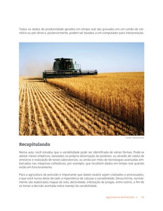 12Agricultura de Precisão »
Todos os dados de produtividade gerados em tempo real são gravados em um cartão de me-
mória ou pen drive e, posteriormente, podem ser levados a um computador para interpretação.
Fonte: Shutterstock
Recapitulando
Nessa aula, você estudou que a variabilidade pode ser identificada de várias formas. Pode-se
adotar meios empíricos, baseados na própria observação do produtor, ou através de coleta de
amostras e realização de testes laboratoriais, ou ainda por meio de tecnologias avançadas em-
barcadas nas máquinas colhedoras, por exemplo, que recolhem dados em tempo real quando
estão em funcionamento.
Para a agricultura de precisão é importante que dados exatos sejam coletados e processados,
e que você nunca deixe de lado a importância de calcular a variabilidade. Dessa forma, normal-
mente são elaborados mapas de solo, declividade, infestação de pragas, entre outros, a fim de
se tomar a decisão acertada sobre manejo da variabilidade.
 