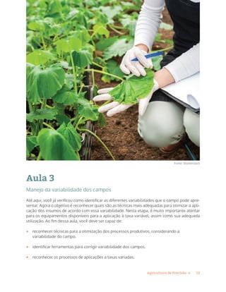 13Agricultura de Precisão »
Aula 3
Manejo da variabilidade dos campos
Até aqui, você já verificou como identificar as diferentes variabilidades que o campo pode apre-
sentar. Agora o objetivo é reconhecer quais são as técnicas mais adequadas para otimizar a apli-
cação dos insumos de acordo com essa variabilidade. Nesta etapa, é muito importante atentar
para os equipamentos disponíveis para a aplicação à taxa variável, assim como sua adequada
utilização. Ao fim dessa aula, você deve ser capaz de:
•	 reconhecer técnicas para a otimização dos processos produtivos, considerando a
variabilidade do campo.
•	 identificar ferramentas para corrigir variabilidade dos campos.
•	 reconhecer os processos de aplicações a taxas variadas.
Fonte: Shutterstock
 