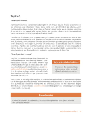 14Agricultura de Precisão »
Tópico 1
Desafios do manejo
A simples mensuração e a representação digital de um atributo isolado do solo geralmente não
são eficientes para estabelecer relação causa-efeito com a produtividade de culturas. Assim,
muitos usuários da agricultura de precisão se frustram ao constatar que o mapa de prescrição
de um nutriente em taxa variada, como o fósforo, por exemplo, não apresenta correspondência
com o mapa de produtividade gerado após a intervenção.
Também não é difícil encontrar propriedades agrícolas em que talhões de elevado nível de ferti-
lidade para nutrientes específicos apresentam também subáreas com baixos níveis de produtivi-
dade. É possível, ainda, encontrar subáreas de um talhão em que a relação da produtividade vai
contra o resultado final esperado, levando em consideração os atributos do solo. Por exemplo,
considere a hipótese de encontrar subáreas com alto teor de potássio e baixa infestação de
plantas daninhas (nas quais se esperava apresentar maior produtividade) apresentando menor
produtividade do que áreas pobres em potássio e maior presença de daninhas.
E isso é possível por quê?
Em parte, podemos dizer que esses fenômenos de
comportamento de fertilidade se devem à com-
plexidade do solo, que é um sistema dinâmico cuja
funcionalidade emerge de interações entre com-
ponentes físicos, químicos e biológicos. Essas inte-
rações edafoclimáticas predominantes durante o
ciclo da cultura ainda aumentam a complexidade
do entendimento dos fatores que governam o de-
sempenho das lavouras.
Dessa forma, as estratégias de manejo e as intervenções georreferenciadas exigem a compreen-
são de interações multidisciplinares, principalmente quando baseadas na relação de indicadores
físico-químicos do solo com o desempenho das culturas avaliadas por meio de mapas de pro-
dutividade. As ferramentas de procedimentos estatísticos podem ser utilizadas para investigar
essas relações complexas.
Procedimentos
Correlação simples, análise fatorial, análise dos componentes principais e análises
dos fatores estatísticos
Interações edafoclimáticas
Interações das características
referentes ao solo e às condi-
ções climáticas do ambiente.
 