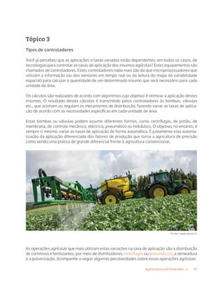 17Agricultura de Precisão »
Tópico 3
Tipos de controladores
Você já percebeu que as aplicações a taxas variadas estão dependentes, em todos os casos, de
tecnologias para controlar as taxas de aplicação dos insumos agrícolas? Estes equipamentos são
chamados de controladores. Estes controladores nada mais são do que microprocessadores que
utilizam a informação (ou dos sensores em tempo real ou da leitura do mapa da variabilidade
espacial) para calcular a quantidade de um determinado insumo que será necessário para cada
unidade de área.
Os cálculos são realizados de acordo com algoritmos cujo objetivo é otimizar a aplicação destes
insumos. O resultado destes cálculos é transmitido pelos controladores às bombas, válvulas
etc., que acionam ou regulam os mecanismos de distribuição, fazendo variar as taxas de aplica-
ção de acordo com as necessidades específicas em cada unidade de área.
Estas bombas ou válvulas podem assumir diferentes formas, como centrífugas, de pistão, de
membrana, de controle mecânico, eléctrico, pneumático ou hidráulico. O objetivo, no entanto, é
sempre o mesmo: variar as taxas de aplicação de forma automática. É justamente esta automa-
tização da aplicação diferenciada dos fatores de produção que torna a agricultura de precisão
como sendo uma prática de grande diferencial frente à agricultura convencional.
Fonte: www.deere.fr
As operações agrícolas que mais utilizam estas variações na taxa de aplicação são a distribuição
de corretivos e fertilizantes, por meio de distribuidores centrífugos ou pneumáticos, a semeadura
e a pulverização. Acompanhe a seguir algumas peculiaridades sobre essas operações agrícolas:
 