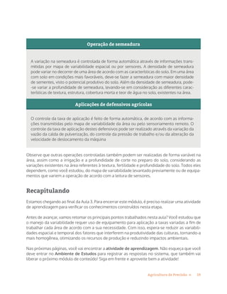 19Agricultura de Precisão »
Operação de semeadura
Aplicações de defensivos agrícolas
A variação na semeadura é controlada de forma automática através de informações trans-
mitidas por mapa de variabilidade espacial ou por sensores. A densidade de semeadura
pode variar no decorrer de uma área de acordo com as características do solo. Em uma área
com solo em condições mais favoráveis, deve-se fazer a semeadura com maior densidade
de sementes, visto o potencial produtivo do solo. Além da densidade de semeadura, pode-
-se variar a profundidade de semeadura, levando-se em consideração as diferentes carac-
terísticas de textura, estrutura, cobertura morta e teor de água no solo, existentes na área.
O controle da taxa de aplicação é feito de forma automática, de acordo com as informa-
ções transmitidas pelo mapa de variabilidade da área ou pelo sensoriamento remoto. O
controle da taxa de aplicação destes defensivos pode ser realizado através da variação da
vazão da calda de pulverização, do controle da pressão de trabalho e/ou da alteração da
velocidade de deslocamento da máquina
Observe que outras operações controladas também podem ser realizadas de forma variável na
área, assim como a irrigação e a profundidade de corte no preparo do solo, considerando as
variações existentes na área referentes à textura, fertilidade e profundidade do solo. Todos eles
dependem, como você estudou, do mapa de variabilidade levantado previamente ou de equipa-
mentos que variem a operação de acordo com a leitura de sensores.
Recapitulando
Estamos chegando ao final da Aula 3. Para encerrar este módulo, é preciso realizar uma atividade
de aprendizagem para verificar os conhecimentos construídos nesta etapa.
Antes de avançar, vamos retomar os principais pontos trabalhados nesta aula? Você estudou que
o manejo da variabilidade requer uso de equipamento para aplicação a taxas variadas a fim de
trabalhar cada área de acordo com a sua necessidade. Com isso, espera-se reduzir as variabili-
dades espacial e temporal dos fatores que interferem na produtividade das culturas, tornando-a
mais homogênea, otimizando os recursos de produção e reduzindo impactos ambientais.
Nas próximas páginas, você vai encontrar a atividade de aprendizagem. Não esqueça que você
deve entrar no Ambiente de Estudos para registrar as respostas no sistema, que também vai
liberar o próximo módulo de conteúdo! Siga em frente e aproveite bem a atividade!
 
