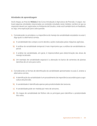 20Agricultura de Precisão »
Atividades de aprendizagem
Você chegou ao final do Módulo 2 do Curso Introdução à Agricultura de Precisão. A seguir, rea-
lizará algumas atividades relacionadas ao conteúdo estudado neste módulo. Lembre-se que as
respostas devem ser registradas no Ambiente de Estudos, onde você também terá um feedback,
ou seja, uma explicação para cada questão.
1.	 Considerando os princípios e a importância do manejo da variabilidade estudados na aula 1,
diga qual é a alternativa correta.
a)	 A variabilidade dos campos ocorre devido a ações realizadas pelas máquinas agrícolas.
b)	 A análise da variabilidade temporal é mais importante que a análise da variabilidade es-
pacial.
c)	 A análise da variabilidade, em geral, é imprescindível para determinação das áreas de
manejo localizado.
d)	 Um exemplo de variabilidade espacial é a alteração no banco de sementes de plantas
daninhas de um ano para outro.
2.	 Considerando as formas de identificação da variabilidade apresentadas na aula 2, analise a
alternativa correta.
a)	 A identificação da variabilidade é um procedimento de importância secundária para a agri-
cultura de precisão.
b)	 A variabilidade é identificada apenas pela produtividade das lavouras.
c)	 A variabilidade pode ser medida por meio de sensores.
d)	 Os mapas de variabilidade de fósforo são os principais para identificar a produtividade
dos solos.
 