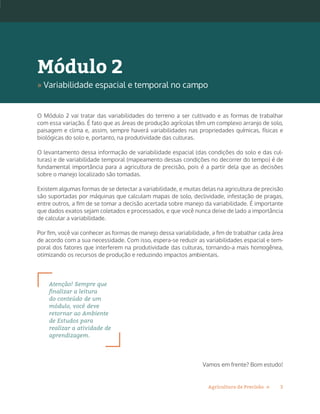 3Agricultura de Precisão »
O Módulo 2 vai tratar das variabilidades do terreno a ser cultivado e as formas de trabalhar
com essa variação. É fato que as áreas de produção agrícolas têm um complexo arranjo de solo,
paisagem e clima e, assim, sempre haverá variabilidades nas propriedades químicas, físicas e
biológicas do solo e, portanto, na produtividade das culturas.
O levantamento dessa informação de variabilidade espacial (das condições do solo e das cul-
turas) e de variabilidade temporal (mapeamento dessas condições no decorrer do tempo) é de
fundamental importância para a agricultura de precisão, pois é a partir dela que as decisões
sobre o manejo localizado são tomadas.
Existem algumas formas de se detectar a variabilidade, e muitas delas na agricultura de precisão
são suportadas por máquinas que calculam mapas de solo, declividade, infestação de pragas,
entre outros, a fim de se tomar a decisão acertada sobre manejo da variabilidade. É importante
que dados exatos sejam coletados e processados, e que você nunca deixe de lado a importância
de calcular a variabilidade.
Por fim, você vai conhecer as formas de manejo dessa variabilidade, a fim de trabalhar cada área
de acordo com a sua necessidade. Com isso, espera-se reduzir as variabilidades espacial e tem-
poral dos fatores que interferem na produtividade das culturas, tornando-a mais homogênea,
otimizando os recursos de produção e reduzindo impactos ambientais.
Atenção! Sempre que
finalizar a leitura
do conteúdo de um
módulo, você deve
retornar ao Ambiente
de Estudos para
realizar a atividade de
aprendizagem.
Vamos em frente? Bom estudo!
Módulo 2
» Variabilidade espacial e temporal no campo
 