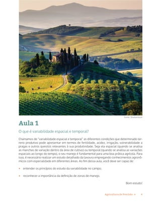 4Agricultura de Precisão »
Aula 1
O que é variabilidade espacial e temporal?
Chamamos de “variabilidade espacial e temporal” as diferentes condições que determinado ter-
reno produtivo pode apresentar em termos de fertilidade, acidez, irrigação, vulnerabilidade a
pragas e outros quesitos relevantes à sua produtividade. Seja ela espacial (quando se analisa
as manchas de variação dentro da área de cultivo) ou temporal (quando se analisa as variações
espaciais ao longo do tempo), o seu manejo é fundamental para uma boa prática agrícola. Para
isso, é necessário realizar um estudo detalhado da lavoura empregando conhecimentos agronô-
micos com especialidade em diferentes áreas. Ao fim dessa aula, você deve ser capaz de:
•	 entender os princípios do estudo da variabilidade no campo;
•	 reconhecer a importância da definição de zonas de manejo.
Bom estudo!
Fonte: Shutterstock
 