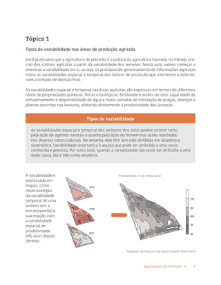 5Agricultura de Precisão »
Tópico 1
Tipos de variabilidade nas áreas de produção agrícola
Você já estudou que a agricultura de precisão é a prática da agricultura baseada no manejo pre-
ciso dos cultivos agrícolas a partir da variabilidade dos terrenos. Nesta aula, vamos começar a
examinar a variabilidade em si, ou seja, os princípios de gerenciamento de informações agrícolas
sobre as variabilidades espacial e temporal dos fatores de produção que interferem e determi-
nam a tomada de decisão final.
As variabilidades espacial e temporal nas áreas agrícolas são expressas em termos de diferentes
níveis de propriedades químicas, físicas e biológicas: fertilidade e acidez do solo, capacidade de
armazenamento e disponibilidade de água e níveis variados de infestação de pragas, doenças e
plantas daninhas nas lavouras, afetando diretamente a produtividade das lavouras.
Tipos de variabilidade
As variabilidades espacial e temporal dos atributos dos solos podem ocorrer tanto
pela ação de agentes naturais e quanto pela ação do homem nas ações realizadas
nos diversos tratos culturais. No entanto, elas têm tem sido divididas em aleatória e
sistemática. Variabilidade sistemática é aquela que pode ser atribuída a uma causa
conhecida e prevista. Por outro lado, quando a variabilidade não pode ser atribuída a uma
dada causa, ela é tida como aleatória.
A variabilidade é
expressada em
mapas, como
neste exemplo
da variabilidade
temporal de uma
lavoura ano a
ano (esquerda) e
sua relação com
a variabilidade
espacial de
produtividade
três anos depois
(direita).
Produtividade, % da média geralProdutividade, % da média geral
Adaptado de Francisco de Assis Carvalho Pinto (UFV)
 