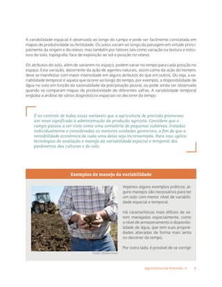 6Agricultura de Precisão »
A variabilidade espacial é observada ao longo do campo e pode ser facilmente constatada em
mapas de produtividade ou fertilidade. Os solos variam ao longo da paisagem em virtude princi-
palmente da origem e do relevo, mas também por fatores tais como variação na textura e estru-
tura do solo, topografia, face de exposição ao sol e posição no relevo.
Os atributos do solo, além de variarem no espaço, podem variar no tempo para cada posição no
espaço. Esta variação, decorrente da ação de agentes naturais, assim como da ação do homem,
deve se manifestar com maior intensidade em alguns atributos do que em outros. Ou seja, a va-
riabilidade temporal é aquela que ocorre ao longo do tempo, por exemplo, a disponibilidade de
água no solo em função da sazonalidade da precipitação pluvial, ou pode ainda ser observada
quando se comparam mapas de produtividade de diferentes safras. A variabilidade temporal
engloba a análise de vários diagnósticos espaciais no decorrer do tempo.
É no controle de todas essas variáveis que a agricultura de precisão promoveu
um novo significado à administração da produção agrícola. Considere que o
campo passou a ser visto como uma somatória de pequenas subáreas, tratadas
individualmente e consideradas as menores unidades gerenciais, a fim de que a
rentabilidade econômica de cada uma delas seja incrementada. Para isso, aplica
tecnologias de avaliação e manejo da variabilidade espacial e temporal dos
parâmetros das culturas e do solo.
Exemplos de manejo da variabilidade
Vejamos alguns exemplos práticos: al-
guns manejos são necessários para ter
um solo com menor nível de variabili-
dade espacial e temporal.
Há características mais difíceis de se-
rem manejadas espacialmente, como
o nível de armazenamento e disponibi-
lidade de água, que tem suas proprie-
dades alteradas de forma mais lenta
no decorrer do tempo.
Por outro lado, é possível de se corrigir
Fonte: Shutterstock
 