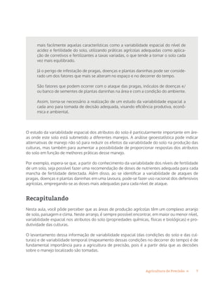 7Agricultura de Precisão »
mais facilmente aquelas características como a variabilidade espacial do nível de
acidez e fertilidade do solo, utilizando práticas agrícolas adequadas como aplica-
ção de corretivos e fertilizantes a taxas variadas, o que tende a tornar o solo cada
vez mais equilibrado.
Já o perigo de infestação de pragas, doenças e plantas daninhas pode ser conside-
rado um dos fatores que mais se alteram no espaço e no decorrer do tempo.
São fatores que podem ocorrer com o ataque das pragas, inóculos de doenças e/
ou banco de sementes de plantas daninhas na área e com a condição do ambiente.
Assim, torna-se necessário a realização de um estudo da variabilidade espacial a
cada ano para tomada de decisão adequada, visando eficiência produtiva, econô-
mica e ambiental.
O estudo da variabilidade espacial dos atributos do solo é particularmente importante em áre-
as onde este solo está submetido a diferentes manejos. A análise geoestatística pode indicar
alternativas de manejo não só para reduzir os efeitos da variabilidade do solo na produção das
culturas, mas também para aumentar a possibilidade de proporcionar respostas dos atributos
do solo em função de melhores práticas desse manejo.
Por exemplo, espera-se que, a partir do conhecimento da variabilidade dos níveis de fertilidade
de um solo, seja possível fazer uma recomendação de doses de nutrientes adequada para cada
mancha de fertilidade detectada. Além disso, ao se identificar a variabilidade de ataques de
pragas, doenças e plantas daninhas em uma lavoura, pode-se fazer uso racional dos defensivos
agrícolas, empregando-se as doses mais adequadas para cada nível de ataque.
Recapitulando
Nesta aula, você pôde perceber que as áreas de produção agrícolas têm um complexo arranjo
de solo, paisagem e clima. Neste arranjo, é sempre possível encontrar, em maior ou menor nível,
variabilidade espacial nos atributos do solo (propriedades químicas, físicas e biológicas) e pro-
dutividade das culturas.
O levantamento dessa informação de variabilidade espacial (das condições do solo e das cul-
turas) e de variabilidade temporal (mapeamento dessas condições no decorrer do tempo) é de
fundamental importância para a agricultura de precisão, pois é a partir dela que as decisões
sobre o manejo localizado são tomadas.
 